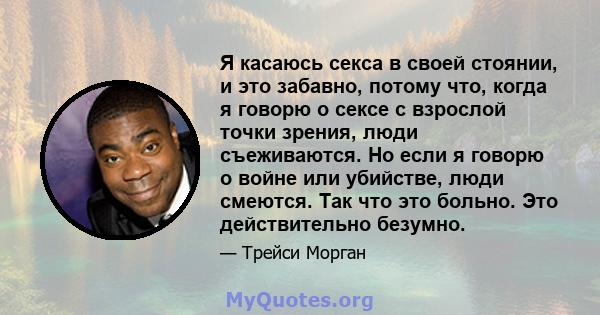 Я касаюсь секса в своей стоянии, и это забавно, потому что, когда я говорю о сексе с взрослой точки зрения, люди съеживаются. Но если я говорю о войне или убийстве, люди смеются. Так что это больно. Это действительно