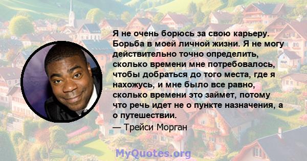 Я не очень борюсь за свою карьеру. Борьба в моей личной жизни. Я не могу действительно точно определить, сколько времени мне потребовалось, чтобы добраться до того места, где я нахожусь, и мне было все равно, сколько