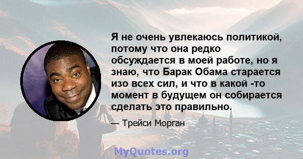 Я не очень увлекаюсь политикой, потому что она редко обсуждается в моей работе, но я знаю, что Барак Обама старается изо всех сил, и что в какой -то момент в будущем он собирается сделать это правильно.