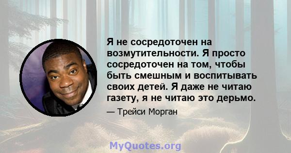 Я не сосредоточен на возмутительности. Я просто сосредоточен на том, чтобы быть смешным и воспитывать своих детей. Я даже не читаю газету, я не читаю это дерьмо.