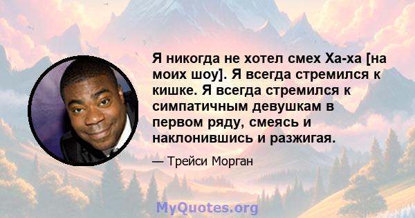 Я никогда не хотел смех Ха-ха [на моих шоу]. Я всегда стремился к кишке. Я всегда стремился к симпатичным девушкам в первом ряду, смеясь и наклонившись и разжигая.