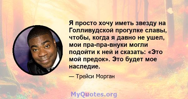 Я просто хочу иметь звезду на Голливудской прогулке славы, чтобы, когда я давно не ушел, мои пра-пра-внуки могли подойти к ней и сказать: «Это мой предок». Это будет мое наследие.