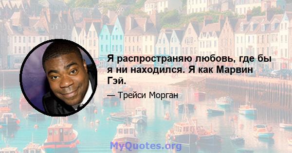 Я распространяю любовь, где бы я ни находился. Я как Марвин Гэй.