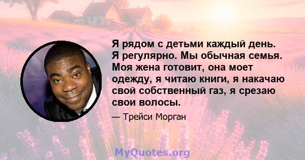 Я рядом с детьми каждый день. Я регулярно. Мы обычная семья. Моя жена готовит, она моет одежду, я читаю книги, я накачаю свой собственный газ, я срезаю свои волосы.