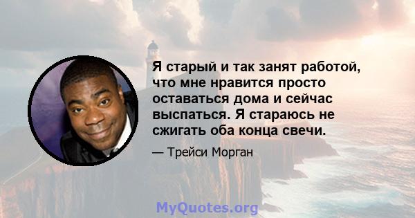 Я старый и так занят работой, что мне нравится просто оставаться дома и сейчас выспаться. Я стараюсь не сжигать оба конца свечи.