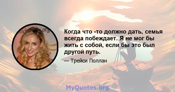 Когда что -то должно дать, семья всегда побеждает. Я не мог бы жить с собой, если бы это был другой путь.