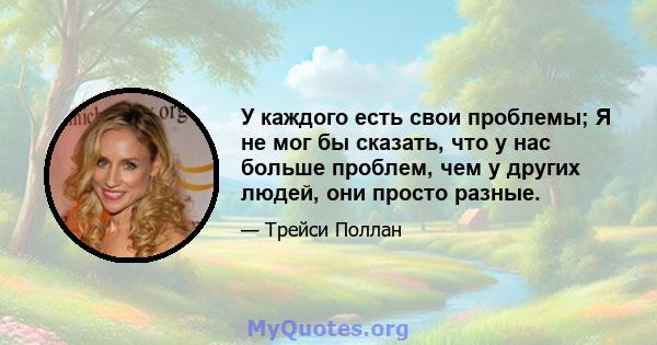 У каждого есть свои проблемы; Я не мог бы сказать, что у нас больше проблем, чем у других людей, они просто разные.