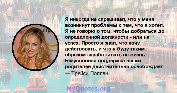 Я никогда не спрашивал, что у меня возникнут проблемы с тем, что я хотел. Я не говорю о том, чтобы добраться до определенной должности - или на успех. Просто я знал, что хочу действовать, и что я буду таким образом