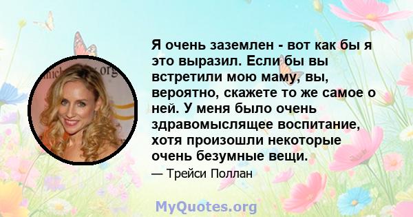 Я очень заземлен - вот как бы я это выразил. Если бы вы встретили мою маму, вы, вероятно, скажете то же самое о ней. У меня было очень здравомыслящее воспитание, хотя произошли некоторые очень безумные вещи.