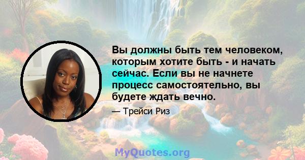 Вы должны быть тем человеком, которым хотите быть - и начать сейчас. Если вы не начнете процесс самостоятельно, вы будете ждать вечно.