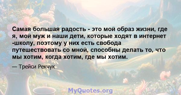 Самая большая радость - это мой образ жизни, где я, мой муж и наши дети, которые ходят в интернет -школу, поэтому у них есть свобода путешествовать со мной, способны делать то, что мы хотим, когда хотим, где мы хотим.