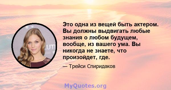 Это одна из вещей быть актером. Вы должны выдвигать любые знания о любом будущем, вообще, из вашего ума. Вы никогда не знаете, что произойдет, где.