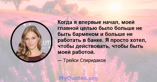 Когда я впервые начал, моей главной целью было больше не быть барменом и больше не работать в банке. Я просто хотел, чтобы действовать, чтобы быть моей работой.