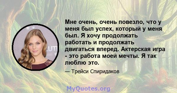 Мне очень, очень повезло, что у меня был успех, который у меня был. Я хочу продолжать работать и продолжать двигаться вперед. Актерская игра - это работа моей мечты. Я так люблю это.