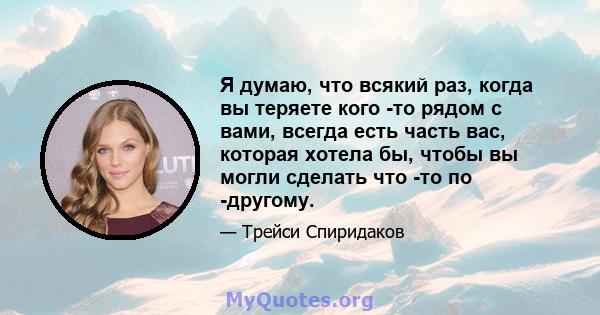 Я думаю, что всякий раз, когда вы теряете кого -то рядом с вами, всегда есть часть вас, которая хотела бы, чтобы вы могли сделать что -то по -другому.