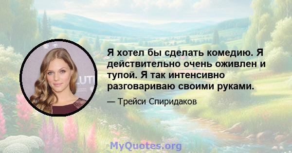 Я хотел бы сделать комедию. Я действительно очень оживлен и тупой. Я так интенсивно разговариваю своими руками.