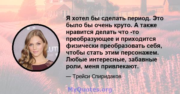 Я хотел бы сделать период. Это было бы очень круто. А также нравится делать что -то преобразующее и приходится физически преобразовать себя, чтобы стать этим персонажем. Любые интересные, забавные роли, меня привлекают.