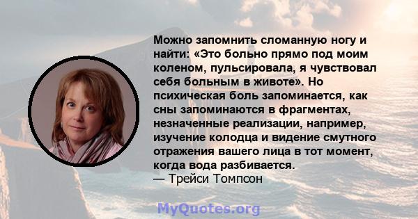 Можно запомнить сломанную ногу и найти: «Это больно прямо под моим коленом, пульсировала, я чувствовал себя больным в животе». Но психическая боль запоминается, как сны запоминаются в фрагментах, незначенные реализации, 