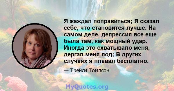 Я жаждал поправиться; Я сказал себе, что становится лучше. На самом деле, депрессия все еще была там, как мощный удар. Иногда это схватывало меня, дергал меня под; В других случаях я плавал бесплатно.