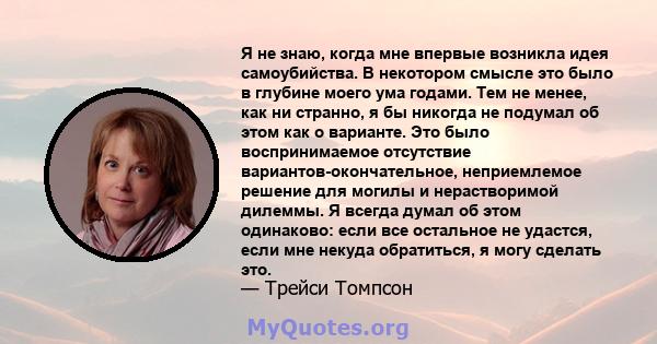 Я не знаю, когда мне впервые возникла идея самоубийства. В некотором смысле это было в глубине моего ума годами. Тем не менее, как ни странно, я бы никогда не подумал об этом как о варианте. Это было воспринимаемое