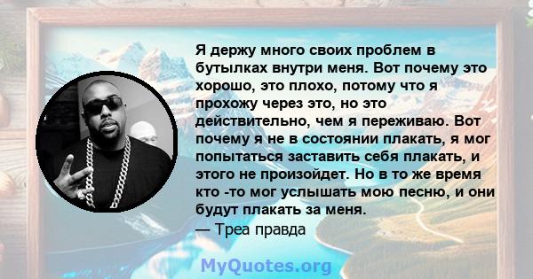 Я держу много своих проблем в бутылках внутри меня. Вот почему это хорошо, это плохо, потому что я прохожу через это, но это действительно, чем я переживаю. Вот почему я не в состоянии плакать, я мог попытаться