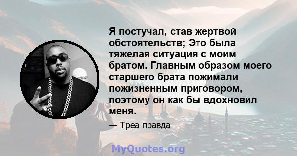 Я постучал, став жертвой обстоятельств; Это была тяжелая ситуация с моим братом. Главным образом моего старшего брата пожимали пожизненным приговором, поэтому он как бы вдохновил меня.