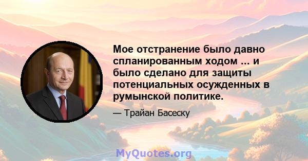 Мое отстранение было давно спланированным ходом ... и было сделано для защиты потенциальных осужденных в румынской политике.