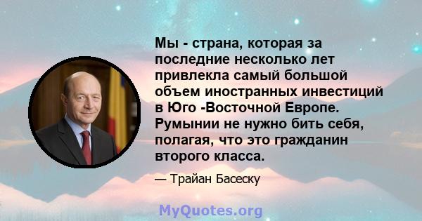 Мы - страна, которая за последние несколько лет привлекла самый большой объем иностранных инвестиций в Юго -Восточной Европе. Румынии не нужно бить себя, полагая, что это гражданин второго класса.