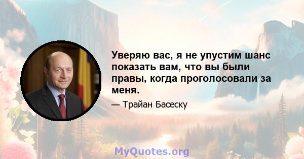 Уверяю вас, я не упустим шанс показать вам, что вы были правы, когда проголосовали за меня.