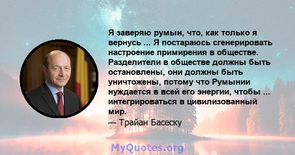 Я заверяю румын, что, как только я вернусь ... Я постараюсь сгенерировать настроение примирения в обществе. Разделители в обществе должны быть остановлены, они должны быть уничтожены, потому что Румынии нуждается в всей 