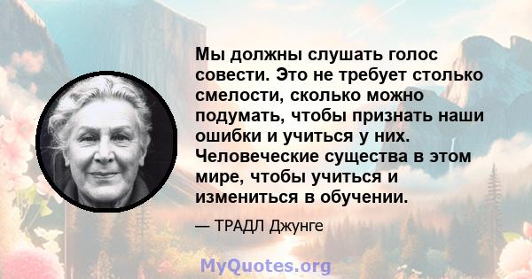 Мы должны слушать голос совести. Это не требует столько смелости, сколько можно подумать, чтобы признать наши ошибки и учиться у них. Человеческие существа в этом мире, чтобы учиться и измениться в обучении.