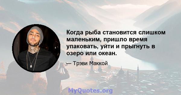 Когда рыба становится слишком маленьким, пришло время упаковать, уйти и прыгнуть в озеро или океан.