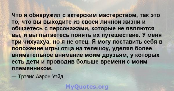 Что я обнаружил с актерским мастерством, так это то, что вы выходите из своей личной жизни и общаетесь с персонажами, которые не являются вы, и вы пытаетесь понять их путешествие. У меня три чихуахуа, но я не отец. Я