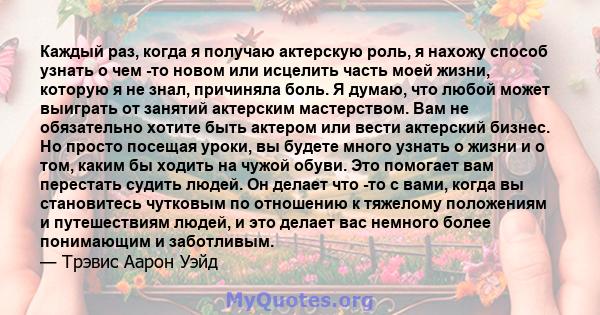 Каждый раз, когда я получаю актерскую роль, я нахожу способ узнать о чем -то новом или исцелить часть моей жизни, которую я не знал, причиняла боль. Я думаю, что любой может выиграть от занятий актерским мастерством.