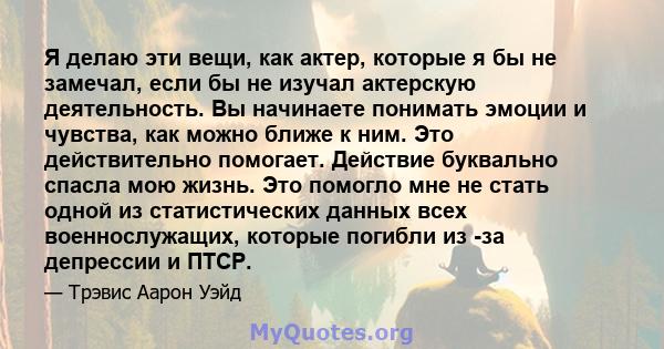 Я делаю эти вещи, как актер, которые я бы не замечал, если бы не изучал актерскую деятельность. Вы начинаете понимать эмоции и чувства, как можно ближе к ним. Это действительно помогает. Действие буквально спасла мою