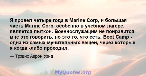 Я провел четыре года в Marine Corp, и большая часть Marine Corp, особенно в учебном лагере, является пыткой. Военнослужащим не понравится мне это говорить, но это то, что есть. Boot Camp - одна из самых мучительных