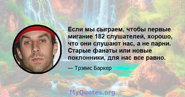 Если мы сыграем, чтобы первые мигание 182 слушателей, хорошо, что они слушают нас, а не парни. Старые фанаты или новые поклонники, для нас все равно.