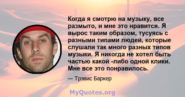 Когда я смотрю на музыку, все размыто, и мне это нравится. Я вырос таким образом, тусуясь с разными типами людей, которые слушали так много разных типов музыки. Я никогда не хотел быть частью какой -либо одной клики.