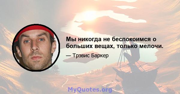 Мы никогда не беспокоимся о больших вещах, только мелочи.