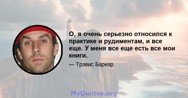 О, я очень серьезно относился к практике и рудиментам, и все еще. У меня все еще есть все мои книги.