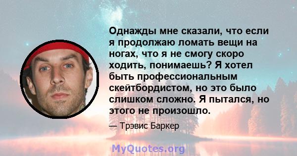 Однажды мне сказали, что если я продолжаю ломать вещи на ногах, что я не смогу скоро ходить, понимаешь? Я хотел быть профессиональным скейтбордистом, но это было слишком сложно. Я пытался, но этого не произошло.