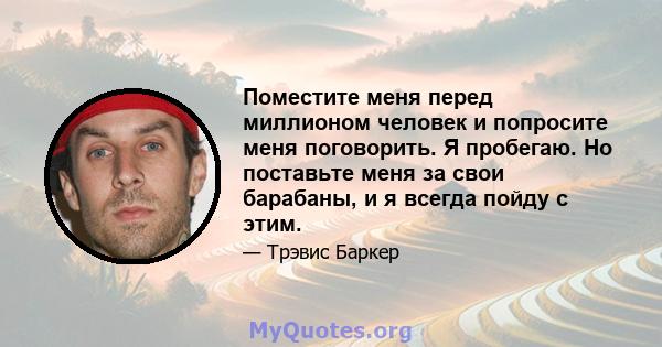 Поместите меня перед миллионом человек и попросите меня поговорить. Я пробегаю. Но поставьте меня за свои барабаны, и я всегда пойду с этим.