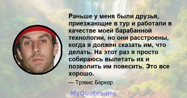 Раньше у меня были друзья, приезжающие в тур и работали в качестве моей барабанной технологии, но они расстроены, когда я должен сказать им, что делать. На этот раз я просто собираюсь вылетать их и позволить им