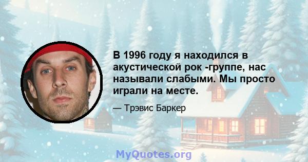 В 1996 году я находился в акустической рок -группе, нас называли слабыми. Мы просто играли на месте.