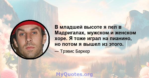 В младшей высоте я пел в Мадригалах, мужском и женском хоре. Я тоже играл на пианино, но потом я вышел из этого.