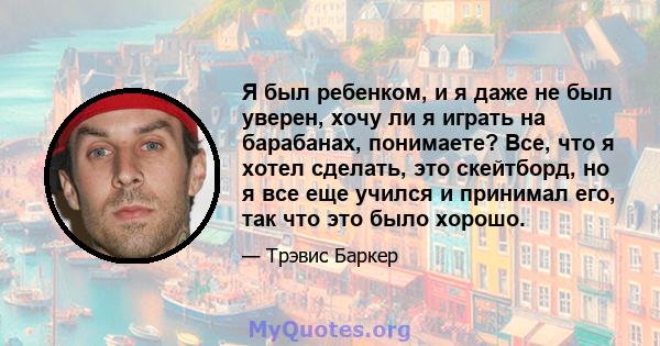 Я был ребенком, и я даже не был уверен, хочу ли я играть на барабанах, понимаете? Все, что я хотел сделать, это скейтборд, но я все еще учился и принимал его, так что это было хорошо.