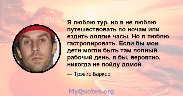 Я люблю тур, но я не люблю путешествовать по ночам или ездить долгие часы. Но я люблю гастролировать. Если бы мои дети могли быть там полный рабочий день, я бы, вероятно, никогда не пойду домой.