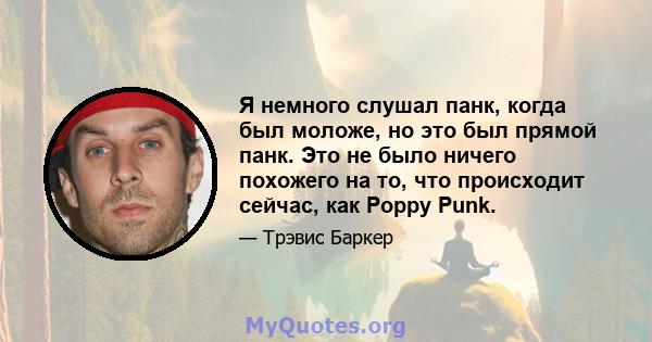 Я немного слушал панк, когда был моложе, но это был прямой панк. Это не было ничего похожего на то, что происходит сейчас, как Poppy Punk.