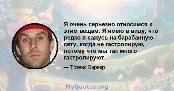 Я очень серьезно относимся к этим вещам. Я имею в виду, что редко я сажусь на барабанную сету, когда не гастролирую, потому что мы так много гастролируют.