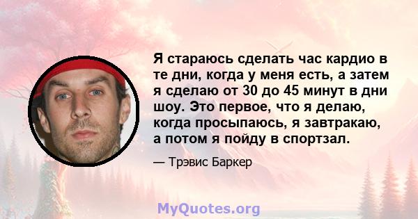 Я стараюсь сделать час кардио в те дни, когда у меня есть, а затем я сделаю от 30 до 45 минут в дни шоу. Это первое, что я делаю, когда просыпаюсь, я завтракаю, а потом я пойду в спортзал.